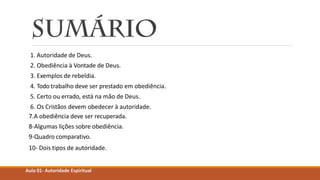 1. Autoridade de Deus.
2. Obediência à Vontade de Deus.
3. Exemplos de rebeldia.
4. Todo trabalho deve ser prestado em obediência.
5. Certo ou errado, está na mão de Deus.
6. Os Cristãos devem obedecer à autoridade.
7.A obediência deve ser recuperada.
8-Algumas lições sobre obediência.
9-Quadro comparativo.
10- Dois tipos de autoridade.
Aula 01- Autoridade Espiritual
 