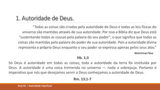 1. Autoridade de Deus.
“Todas as coisas são criadas pela autoridade de Deus e todas as leis físicas do
universo são mantidas através de sua autoridade. Por isso a Bíblia diz que Deus está
"sustentando todas as cousas pela palavra do seu poder", o que significa que todas as
coisas são mantidas pela palavra do poder de sua autoridade. Pois a autoridade divina
representa o próprio Deus enquanto o seu poder se expressa apenas pelos seus atos.”
Watchman Nee
Hb. 1;3
Só Deus é autoridade em todas as coisas; toda a autoridade da terra foi instituída por
Deus. A autoridade é uma coisa tremenda no universo — nada a sobrepuja. Portanto é
imperativo que nós que desejamos servir a Deus conheçamos a autoridade de Deus.
Rm. 13;1-7
Aula 01 – Autoridade Espiritual
 