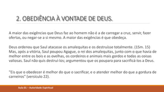 2. OBEDIÊNCIA À VONTADE DE DEUS.
A maior das exigências que Deus faz ao homem não é a de carregar a cruz, servir, fazer
ofertas, ou negar-se a si mesmo. A maior das exigências é que obedeça.
Deus ordenou que Saul atacasse os amalequitas e os destruísse totalmente. (1Sm. 15)
Mas, após a vitória, Saul poupou Agague, o rei dos amalequitas, junto com o que havia de
melhor entre os bois e as ovelhas, os cordeiros e animais mais gordos e todas as coisas
valiosas. Saul não quis destruí-los; argumentou que os poupara para sacrificá-los a Deus.
"Eis que o obedecer é melhor do que o sacrificar, e o atender melhor do que a gordura de
carneiros" (versículo 22).
Aula 01 – Autoridade Espiritual
 