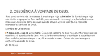 2. OBEDIÊNCIA À VONTADE DE DEUS.
Para que a autoridade se expresse é preciso que haja submissão. Se é preciso que haja
submissão, o ego precisa ficar excluído; mas de acordo com o ego, a submissão torna-se
impossível. Isto só se torna possível quando alguém vive no Espírito. É a mais alta
expressão da vontade de Deus.
Exemplo de Obediência:
A oração de Jesus no Getsêmani : É a oração suprema na qual nosso Senhor expressa sua
obediência à autoridade de Deus. Nosso Senhor considerava o obedecer à autoridade de
Deus mais importante do que o sacrificar-se sobre a cruz. Ele ora sinceramente para
conhecer a vontade de Deus.
Mt. 26;36-46
Aula 01 – Autoridade Espiritual
 