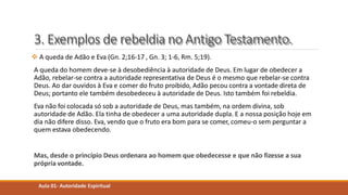 3. Exemplos de rebeldia no Antigo Testamento.
 A queda de Adão e Eva (Gn. 2;16-17 , Gn. 3; 1-6, Rm. 5;19).
A queda do homem deve-se à desobediência à autoridade de Deus. Em lugar de obedecer a
Adão, rebelar-se contra a autoridade representativa de Deus é o mesmo que rebelar-se contra
Deus. Ao dar ouvidos à Eva e comer do fruto proibido, Adão pecou contra a vontade direta de
Deus; portanto ele também desobedeceu à autoridade de Deus. Isto também foi rebeldia.
Eva não foi colocada só sob a autoridade de Deus, mas também, na ordem divina, sob
autoridade de Adão. Ela tinha de obedecer a uma autoridade dupla. E a nossa posição hoje em
dia não difere disso. Eva, vendo que o fruto era bom para se comer, comeu-o sem perguntar a
quem estava obedecendo.
Mas, desde o princípio Deus ordenara ao homem que obedecesse e que não fizesse a sua
própria vontade.
Aula 01- Autoridade Espiritual
 