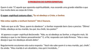 O PROBLEMA DO SUPER-ESPIRITUAL:
Quem é este ? É aquele que aparenta espiritualidade, mas esconde uma grande rebelião e que
traz muito dano ao corpo de Cristo.
O super- espiritual costuma dizer: “Eu só obedeço a Cristo, o Senhor.
Não estou sujeito a nenhum homem!” Isto é loucura.
Toda vez que se diz “Deus, quero te obedecer”, o Senhor responde bem claro e preciso: “Ótimo!
Então, obedeça ao teu marido, teu pai, teu chefe, teu pastor!”
Aí aparece o super- espiritual declarando: “Não, eu só obedeço ao Senhor, a ninguém mais. Só
obedeço o que tu me falares pessoalmente!” E, o Pai, responde com toda firmeza: “Mas o meu
desejo é que me obedeças através deles”.
Regularmente escutamos esta outra resposta: “Você não sabe quem é o meu marido, pai, chefe”.
Ou ainda: “Meu marido é um alcoólatra, meu pai é incrédulo…”
 