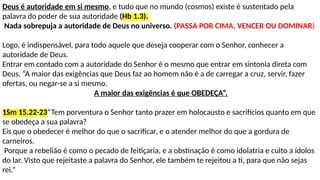 Deus é autoridade em si mesmo, e tudo que no mundo (cosmos) existe é sustentado pela
palavra do poder de sua autoridade (Hb 1.3).
Nada sobrepuja a autoridade de Deus no universo. (PASSA POR CIMA, VENCER OU DOMINAR)
Logo, é indispensável, para todo aquele que deseja cooperar com o Senhor, conhecer a
autoridade de Deus.
Entrar em contado com a autoridade do Senhor é o mesmo que entrar em sintonia direta com
Deus. “A maior das exigências que Deus faz ao homem não é a de carregar a cruz, servir, fazer
ofertas, ou negar-se a si mesmo.
A maior das exigências é que OBEDEÇA”.
1Sm 15.22-23“Tem porventura o Senhor tanto prazer em holocausto e sacrifícios quanto em que
se obedeça a sua palavra?
Eis que o obedecer é melhor do que o sacrificar, e o atender melhor do que a gordura de
carneiros.
Porque a rebelião é como o pecado de feitiçaria, e a obstinação é como idolatria e culto a ídolos
do lar. Visto que rejeitaste a palavra do Senhor, ele também te rejeitou a ti, para que não sejas
rei.”
 