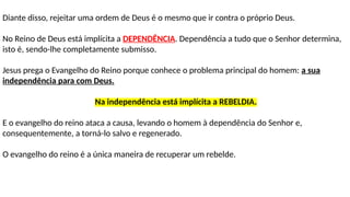Diante disso, rejeitar uma ordem de Deus é o mesmo que ir contra o próprio Deus.
No Reino de Deus está implícita a DEPENDÊNCIA. Dependência a tudo que o Senhor determina,
isto é, sendo-lhe completamente submisso.
Jesus prega o Evangelho do Reino porque conhece o problema principal do homem: a sua
independência para com Deus.
Na independência está implícita a REBELDIA.
E o evangelho do reino ataca a causa, levando o homem à dependência do Senhor e,
consequentemente, a torná-lo salvo e regenerado.
O evangelho do reino é a única maneira de recuperar um rebelde.
 