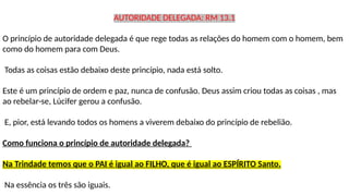 AUTORIDADE DELEGADA: RM 13.1
O princípio de autoridade delegada é que rege todas as relações do homem com o homem, bem
como do homem para com Deus.
Todas as coisas estão debaixo deste princípio, nada está solto.
Este é um princípio de ordem e paz, nunca de confusão. Deus assim criou todas as coisas , mas
ao rebelar-se, Lúcifer gerou a confusão.
E, pior, está levando todos os homens a viverem debaixo do princípio de rebelião.
Como funciona o princípio de autoridade delegada?
Na Trindade temos que o PAI é igual ao FILHO, que é igual ao ESPÍRITO Santo.
Na essência os três são iguais.
 