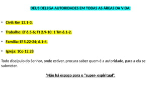 DEUS DELEGA AUTORIDADES EM TODAS AS ÁREAS DA VIDA:
• Civil: Rm 13.1-3.
• Trabalho: Ef 6.5-6; Tt 2.9-10; 1 Tm 6.1-2.
• Família: Ef 5.22-24; 6.1-4.
• Igreja: 1Co 12.28
Todo discípulo do Senhor, onde estiver, procura saber quem é a autoridade, para a ela se
submeter.
“Não há espaço para o “super- espiritual”.
 