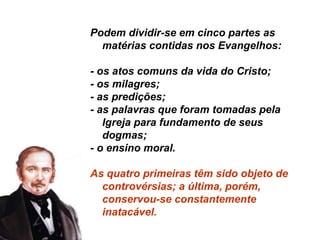 Podem dividir-se em cinco partes as
matérias contidas nos Evangelhos:
- os atos comuns da vida do Cristo;
- os milagres;
- as predições;
- as palavras que foram tomadas pela
Igreja para fundamento de seus
dogmas;
- o ensino moral.
As quatro primeiras têm sido objeto de
controvérsias; a última, porém,
conservou-se constantemente
inatacável.
 