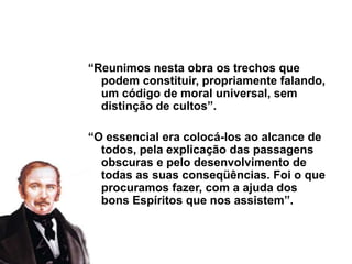“Reunimos nesta obra os trechos que
podem constituir, propriamente falando,
um código de moral universal, sem
distinção de cultos”.
“O essencial era colocá-los ao alcance de
todos, pela explicação das passagens
obscuras e pelo desenvolvimento de
todas as suas conseqüências. Foi o que
procuramos fazer, com a ajuda dos
bons Espíritos que nos assistem”.
 
