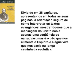 Dividido em 28 capítulos,
apresenta-nos em todas as suas
páginas, a orientação segura de
como interpretar os textos
evangélicos, mostrando-nos que a
mensagem do Cristo não é
apenas uma seqüência de
narrativas, mas é o pão que nos
alimenta o Espírito e a água viva
que nos sacia na longa
caminhada evolutiva.
 