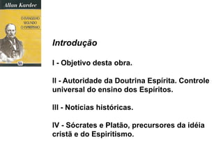 Introdução
I - Objetivo desta obra.
II - Autoridade da Doutrina Espírita. Controle
universal do ensino dos Espíritos.
III - Notícias históricas.
IV - Sócrates e Platão, precursores da idéia
cristã e do Espiritismo.
 