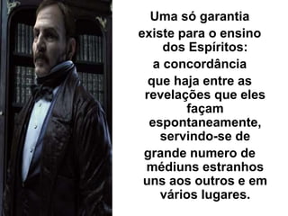 Uma só garantia
existe para o ensino
dos Espíritos:
a concordância
que haja entre as
revelações que eles
façam
espontaneamente,
servindo-se de
grande numero de
médiuns estranhos
uns aos outros e em
vários lugares.
 