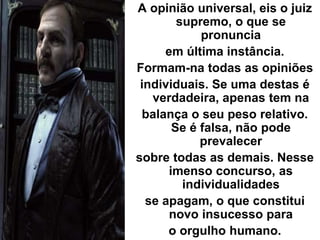 A opinião universal, eis o juiz
supremo, o que se
pronuncia
em última instância.
Formam-na todas as opiniões
individuais. Se uma destas é
verdadeira, apenas tem na
balança o seu peso relativo.
Se é falsa, não pode
prevalecer
sobre todas as demais. Nesse
imenso concurso, as
individualidades
se apagam, o que constitui
novo insucesso para
o orgulho humano.
 