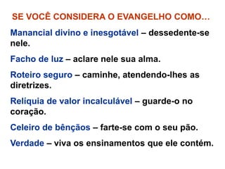 SE VOCÊ CONSIDERA O EVANGELHO COMO…
Manancial divino e inesgotável – dessedente-se
nele.
Facho de luz – aclare nele sua alma.
Roteiro seguro – caminhe, atendendo-lhes as
diretrizes.
Relíquia de valor incalculável – guarde-o no
coração.
Celeiro de bênçãos – farte-se com o seu pão.
Verdade – viva os ensinamentos que ele contém.
 
