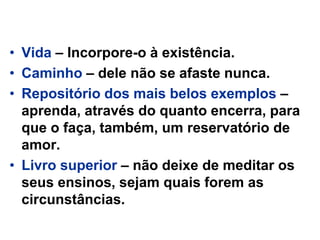 • Vida – Incorpore-o à existência.
• Caminho – dele não se afaste nunca.
• Repositório dos mais belos exemplos –
aprenda, através do quanto encerra, para
que o faça, também, um reservatório de
amor.
• Livro superior – não deixe de meditar os
seus ensinos, sejam quais forem as
circunstâncias.
 