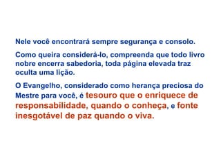 Nele você encontrará sempre segurança e consolo.
Como queira considerá-lo, compreenda que todo livro
nobre encerra sabedoria, toda página elevada traz
oculta uma lição.
O Evangelho, considerado como herança preciosa do
Mestre para você, é tesouro que o enriquece de
responsabilidade, quando o conheça, e fonte
inesgotável de paz quando o viva.
 
