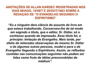 ANOTAÇÕES DE ALLAN KARDEC REGISTRADAS NOS
DIAS 09/AGO, 14/SET E 20/OUT/1863 SOBRE A
REDAÇÃO DE “O EVANGELHO SEGUNDO O
ESPIRITISMO”
“Eu a ninguém dera ciência do assunto do livro em
que estava trabalhando. Conservara-lhe de tal modo
em segredo o título, que o editor, Sr. Didier, só o
conheceu quando da impressão. Esse título foi, a
princípio: Imitação do Evangelho. Mais tarde, por
efeito de reiteradas observações do mesmo Sr. Didier
e de algumas outras pessoas, mudei-o para o de
Evangelho Segundo o Espiritismo. Assim, as reflexões
contidas nas comunicações seguintes não podem ser
tidas como fruto de idéias preconcebidas do
médium”.
 