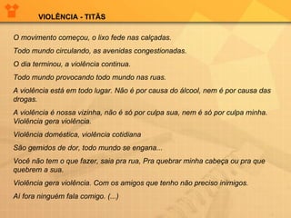 O movimento começou, o lixo fede nas calçadas.  Todo mundo circulando, as avenidas congestionadas. O dia terminou, a violência continua.  Todo mundo provocando todo mundo nas ruas. A violência está em todo lugar. Não é por causa do álcool, nem é por causa das drogas. A violência é nossa vizinha, não é só por culpa sua, nem é só por culpa minha. Violência gera violência.  Violência doméstica, violência cotidiana São gemidos de dor, todo mundo se engana...  Você não tem o que fazer, saia pra rua, Pra quebrar minha cabeça ou pra que quebrem a sua.  Violência gera violência. Com os amigos que tenho não preciso inimigos. Aí fora ninguém fala comigo. (...) VIOLÊNCIA - TITÃS 