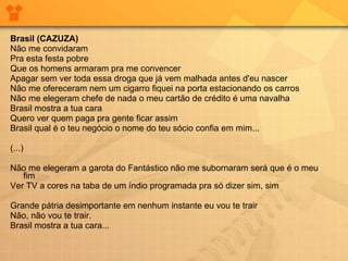 Brasil (CAZUZA) Não me convidaram Pra esta festa pobre Que os homens armaram pra me convencer Apagar sem ver toda essa droga que já vem malhada antes d'eu nascer Não me ofereceram nem um cigarro fiquei na porta estacionando os carros Não me elegeram chefe de nada o meu cartão de crédito é uma navalha Brasil mostra a tua cara Quero ver quem paga pra gente ficar assim  Brasil qual é o teu negócio o nome do teu sócio confia em mim... (...) Não me elegeram a garota do Fantástico não me subornaram será que é o meu fim Ver TV a cores na taba de um índio programada pra só dizer sim, sim  Grande pátria desimportante em nenhum instante eu vou te trair  Não, não vou te trair.  Brasil mostra a tua cara... 