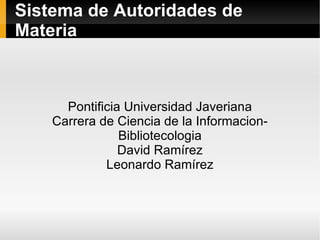 Sistema de Autoridades de Materia Pontificia Universidad Javeriana Carrera de Ciencia de la Informacion-Bibliotecologia David Ramírez Leonardo Ramírez 