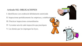 Artículo 542. OBLIGACIONES
I. Identificarse con credencial debidamente autorizada
II. Inspeccionar periódicamente las empresas y establecimientos
III. Practicar inspecciones extraordinarias
IV. Levantar acta de cada inspección que practiquen
V. Las demás que les impongan las leyes.
 