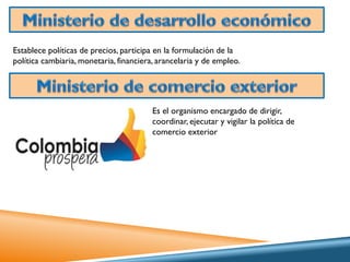 Establece políticas de precios, participa en la formulación de la
política cambiaria, monetaria, financiera, arancelaria y de empleo.

Es el organismo encargado de dirigir,
coordinar, ejecutar y vigilar la política de
comercio exterior

 