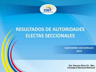 RESULTADOS DE AUTORIDADES
ELECTAS SECCIONALES
ELECCIONES SECCIONALES
2014
Dra. Roxana Silva Ch., Msc.
Consejera Nacional Electoral
 