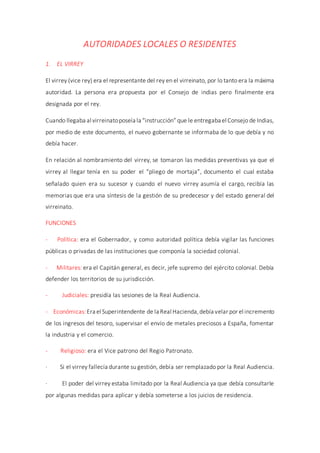AUTORIDADES LOCALES O RESIDENTES
1. EL VIRREY
El virrey (vice rey) era el representante del rey en el virreinato, por lo tanto era la máxima
autoridad. La persona era propuesta por el Consejo de indias pero finalmente era
designada por el rey.
Cuando llegaba al virreinatoposeía la “instrucción” que le entregaba el Consejo de Indias,
por medio de este documento, el nuevo gobernante se informaba de lo que debía y no
debía hacer.
En relación al nombramiento del virrey, se tomaron las medidas preventivas ya que el
virrey al llegar tenía en su poder el “pliego de mortaja”, documento el cual estaba
señalado quien era su sucesor y cuando el nuevo virrey asumía el cargo, recibía las
memorias que era una síntesis de la gestión de su predecesor y del estado general del
virreinato.
FUNCIONES
- Política: era el Gobernador, y como autoridad política debía vigilar las funciones
públicas o privadas de las instituciones que componía la sociedad colonial.
- Militares: era el Capitán general, es decir, jefe supremo del ejército colonial. Debía
defender los territorios de su jurisdicción.
- Judiciales: presidía las sesiones de la Real Audiencia.
- Económicas:Era el Superintendente de la Real Hacienda,debía velar por el incremento
de los ingresos del tesoro, supervisar el envío de metales preciosos a España, fomentar
la industria y el comercio.
- Religioso: era el Vice patrono del Regio Patronato.
· Si el virrey fallecía durante su gestión, debía ser remplazado por la Real Audiencia.
· El poder del virrey estaba limitado por la Real Audiencia ya que debía consultarle
por algunas medidas para aplicar y debía someterse a los juicios de residencia.
 