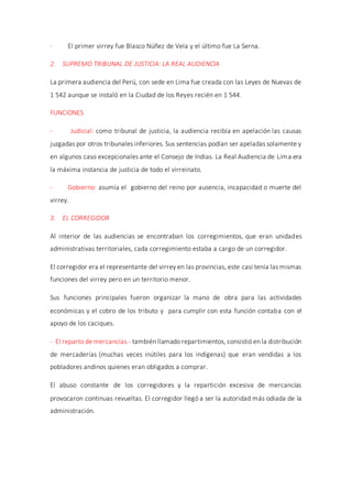 · El primer virrey fue Blasco Núñez de Vela y el último fue La Serna.
2. SUPREMO TRIBUNAL DE JUSTICIA: LA REAL AUDIENCIA
La primera audiencia del Perú, con sede en Lima fue creada con las Leyes de Nuevas de
1 542 aunque se instaló en la Ciudad de los Reyes recién en 1 544.
FUNCIONES
- Judicial: como tribunal de justicia, la audiencia recibía en apelación las causas
juzgadas por otros tribunales inferiores. Sus sentencias podían ser apeladas solamente y
en algunos caso excepcionales ante el Consejo de Indias. La Real Audiencia de Lima era
la máxima instancia de justicia de todo el virreinato.
- Gobierno: asumía el gobierno del reino por ausencia, incapacidad o muerte del
virrey.
3. EL CORREGIDOR
Al interior de las audiencias se encontraban los corregimientos, que eran unidades
administrativas territoriales, cada corregimiento estaba a cargo de un corregidor.
El corregidor era el representante del virrey en las provincias, este casi tenía las mismas
funciones del virrey pero en un territorio menor.
Sus funciones principales fueron organizar la mano de obra para las actividades
económicas y el cobro de los tributo y para cumplir con esta función contaba con el
apoyo de los caciques.
- El reparto de mercancías.- también llamado repartimientos, consistió en la distribución
de mercaderías (muchas veces inútiles para los indígenas) que eran vendidas a los
pobladores andinos quienes eran obligados a comprar.
El abuso constante de los corregidores y la repartición excesiva de mercancías
provocaron continuas revueltas. El corregidor llegó a ser la autoridad más odiada de la
administración.
 
