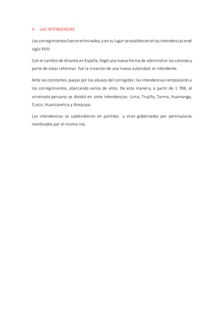4. LAS INTENDENCIAS
Los corregimientosfueroneliminados,y en su lugar seestablecieronlasintendencias enel
siglo XVIII
Con el cambio de dinastía en España, llegó una nueva forma de administrar las colonias y
parte de estas reformas fue la creación de una nueva autoridad: el intendente.
Ante las constantes quejas por los abusos del corregidor, las intendencias remplazaron a
los corregimientos, abarcando varios de ellos. De esta manera, a partir de 1 784, el
virreinato peruano se dividió en siete intendencias: Lima, Trujillo, Tarma, Huamanga,
Cusco, Huancavelica y Arequipa.
Las intendencias se subdividieron en partidos y eran gobernados por peninsulares
nombrados por el mismo rey.
 
