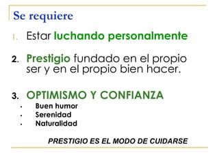 Se requiere
1. Estar luchando personalmente
2. Prestigio fundado en el propio
ser y en el propio bien hacer.
3. OPTIMISMO Y CONFIANZA
• Buen humor
• Serenidad
• Naturalidad
PRESTIGIO ES EL MODO DE CUIDARSE
 
