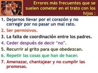 Errores más frecuentes que se
suelen cometer en el trato con los
hijos :
1. Dejarnos llevar por el corazón y no
corregir por no pasar un mal rato.
2. Ser permisivos.
3. La falta de coordinación entre los padres.
4. Ceder después de decir “no”.
5. Recurrir al grito para que obedezcan.
6. Repetir las cosas que han de hacer.
7. Amenazar, chantajear y no cumplir las
promesas.
 