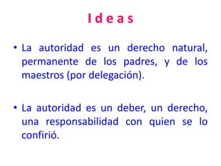 I d e a s
• La autoridad es un derecho natural,
permanente de los padres, y de los
maestros (por delegación).
• La autoridad es un deber, un derecho,
una responsabilidad con quien se lo
confirió.
 