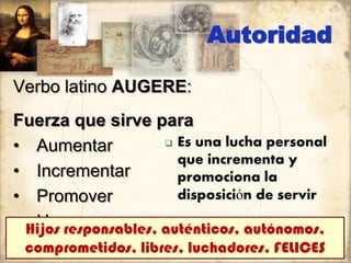 Autoridad
Verbo latino AUGERE:
Fuerza que sirve para
• Aumentar
• Incrementar
• Promover
• Hacer crecer
 Es una lucha personal
que incrementa y
promociona la
disposición de servir
Hijos responsables, auténticos, autónomos,
comprometidos, libres, luchadores. FELICES
 