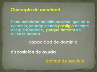 Concepto de autoridad :
Tiene autoridad aquella persona, que en su
ejercicio, va adquiriendo prestigio delante
del que obedece, porque detecta en
quien le manda...
capacidad de dominio
disposición de ayuda
actitud de servicio.
 