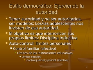 12
Estilo democrático: Ejerciendo la
Estilo democrático: Ejerciendo la
autoridad
autoridad
 Tener autoridad y no ser autoritarios,
Tener autoridad y no ser autoritarios,
ser modelos: Los/las adolescentes nos
ser modelos: Los/las adolescentes nos
invisten de esa autoridad.
invisten de esa autoridad.
 El objetivo es que interioricen sus
El objetivo es que interioricen sus
propios límites: Disciplina inductiva
propios límites: Disciplina inductiva
 Auto-control: límites personales
Auto-control: límites personales
 Control familiar (afectivo)
Control familiar (afectivo)
 Límites de las instituciones educativas
Límites de las instituciones educativas
 Límites sociales
Límites sociales
 Control judicial y policial: (efectivo)
Control judicial y policial: (efectivo)
 