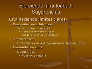 14
Ejerciendo la autoridad:
Ejerciendo la autoridad:
Sugerencias
Sugerencias
• Estableciendo límites claros:
Estableciendo límites claros:
• Razonados, no arbitrarios:
Razonados, no arbitrarios:
• Saber explicar las razones
Saber explicar las razones
• Elegir el momento y el lugar
Elegir el momento y el lugar
• Estados de ánimos facilitadores
Estados de ánimos facilitadores
• Consistentes :
Consistentes :
• en el tiempo, con la pareja, con los comportamientos
en el tiempo, con la pareja, con los comportamientos
• Contando con ellos:
Contando con ellos:
• Negociados
Negociados
• No todo se negocia
No todo se negocia
 