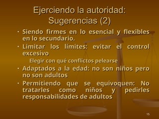 15
Ejerciendo la autoridad:
Ejerciendo la autoridad:
Sugerencias (2)
Sugerencias (2)
• Siendo firmes en lo esencial y flexibles
Siendo firmes en lo esencial y flexibles
en lo secundario.
en lo secundario.
• Limitar los límites: evitar el control
Limitar los límites: evitar el control
excesivo
excesivo
• Elegir con qué conflictos pelearse
Elegir con qué conflictos pelearse
• Adaptados a la edad: no son niños pero
Adaptados a la edad: no son niños pero
no son adultos
no son adultos
• Permitiendo que se equivoquen: No
Permitiendo que se equivoquen: No
tratarles como niños y pedirles
tratarles como niños y pedirles
responsabilidades de adultos
responsabilidades de adultos
 