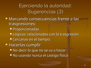 16
Ejerciendo la autoridad:
Ejerciendo la autoridad:
Sugerencias (3)
Sugerencias (3)
 Marcando consecuencias frente a las
Marcando consecuencias frente a las
trasgresiones:
trasgresiones:
 Proporcionadas
Proporcionadas
 Lógicas: relacionadas con la trasgresión
Lógicas: relacionadas con la trasgresión
 Cercanas en el tiempo.
Cercanas en el tiempo.
 Hacerlas cumplir
Hacerlas cumplir
 No decir lo que no se va a hacer
No decir lo que no se va a hacer
 No usando nunca el castigo físico
No usando nunca el castigo físico
 