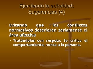 17
Ejerciendo la autoridad:
Ejerciendo la autoridad:
Sugerencias (4)
Sugerencias (4)
• Evitando que los conflictos
Evitando que los conflictos
normativos deterioren seriamente el
normativos deterioren seriamente el
área afectiva
área afectiva
• Tratándoles con respeto: Se critica el
Tratándoles con respeto: Se critica el
comportamiento, nunca a la persona.
comportamiento, nunca a la persona.
 