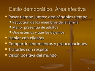 18
Estilo democrático. Área afectiva
Estilo democrático. Área afectiva
 Pasar tiempo juntos: dedicándoles tiempo
Pasar tiempo juntos: dedicándoles tiempo
 Reducción de los miembros de la familia
Reducción de los miembros de la familia
 Menor presencia de adultos
Menor presencia de adultos
 Que estemos y que les dejemos
Que estemos y que les dejemos
 Hablar con ellos/as
Hablar con ellos/as
 Compartir sentimientos y preocupaciones
Compartir sentimientos y preocupaciones
 Tratarles con respeto
Tratarles con respeto
 Visión positiva del mundo
Visión positiva del mundo
 
