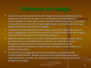 19
Factores de riesgo
Factores de riesgo
 Uno de los primeros elementos de riesgo es la propia presencia de las
Uno de los primeros elementos de riesgo es la propia presencia de las
drogas en el entorno, es decir, su accesibilidad, su visibilidad y su
drogas en el entorno, es decir, su accesibilidad, su visibilidad y su
disponibilidad. Se sabe que cuanto más fácil resulta conseguir las drogas
disponibilidad. Se sabe que cuanto más fácil resulta conseguir las drogas
más aumenta su consumo, lo que explica que el consumo de las drogas
más aumenta su consumo, lo que explica que el consumo de las drogas
legales sea mayor que el de las ilegales.
legales sea mayor que el de las ilegales.
 la actitud de la sociedad hacia las drogas es también determinante, ya
la actitud de la sociedad hacia las drogas es también determinante, ya
que la aceptación social del consumo es un importante factor de riesgo y
que la aceptación social del consumo es un importante factor de riesgo y
rechazo social una de las barreras más eficaces.
rechazo social una de las barreras más eficaces.
 Algunos valores como vivir al día y la búsqueda de placer a toda costa,
Algunos valores como vivir al día y la búsqueda de placer a toda costa,
prevalentes en la sociedad actual, suponen un factor de riesgo y
prevalentes en la sociedad actual, suponen un factor de riesgo y
fomentan la idea de vivir el presente y la necesidad de recibir
fomentan la idea de vivir el presente y la necesidad de recibir
gratificaciones inmediatas, y restan valor al esfuerzo y las metas en el
gratificaciones inmediatas, y restan valor al esfuerzo y las metas en el
medio y largo plazo.
medio y largo plazo.
 El consumo de drogas por parte de los padres, o situaciones de
El consumo de drogas por parte de los padres, o situaciones de
conflictividad familiar, donde la ausencia de habilidades educativas
conflictividad familiar, donde la ausencia de habilidades educativas
están presentes, pueden ser elementos predictores del consumo de
están presentes, pueden ser elementos predictores del consumo de
drogas en los hijos.
drogas en los hijos.
 