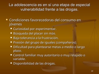 20
La adolescencia es en sí una etapa de especial
La adolescencia es en sí una etapa de especial
vulnerabilidad frente a las drogas.
vulnerabilidad frente a las drogas.
 Condiciones favorecedoras del consumo en
Condiciones favorecedoras del consumo en
jóvenes
jóvenes
 Curiosidad por experimentar.
Curiosidad por experimentar.
 Búsqueda del placer sin más.
Búsqueda del placer sin más.
 Baja tolerancia a la frustración.
Baja tolerancia a la frustración.
 Presión del grupo de iguales (compañeros).
Presión del grupo de iguales (compañeros).
 Dificultad para plantearse metas a medio o largo
Dificultad para plantearse metas a medio o largo
plazo.
plazo.
 Control familiar muy autoritario o muy relajado o
Control familiar muy autoritario o muy relajado o
variable.
variable.
 Disponibilidad de las drogas.
Disponibilidad de las drogas.
 