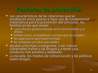 21
Factores de protección
Factores de protección
 Las características de las relaciones que se
Las características de las relaciones que se
establecen entre padres e hijos son de fundamental
establecen entre padres e hijos son de fundamental
importancia para la prevención del consumo. Así,
importancia para la prevención del consumo. Así,
familias en las que existe:
familias en las que existe:
 una relación positiva basada en la comunicación y el
una relación positiva basada en la comunicación y el
afecto,
afecto,
 límites claros, se establecen normas que se cumplen,
límites claros, se establecen normas que se cumplen,
 Se supervisa lo que hacen los hijos
Se supervisa lo que hacen los hijos
 Se comparte con ellos actividades
Se comparte con ellos actividades
 ayudan a los hijos a integrarse, a ser menos
ayudan a los hijos a integrarse, a ser menos
vulnerables frente a las drogas y a tener una
vulnerables frente a las drogas y a tener una
conducta más positiva y adaptada.
conducta más positiva y adaptada.
 La escuela, los medios de comunicación y las políticas
La escuela, los medios de comunicación y las políticas
sobre drogas.
sobre drogas.
 