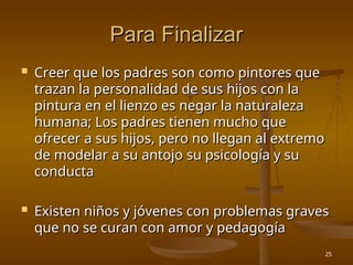 25
Para Finalizar
Para Finalizar
 Creer que los padres son como pintores que
Creer que los padres son como pintores que
trazan la personalidad de sus hijos con la
trazan la personalidad de sus hijos con la
pintura en el lienzo es negar la naturaleza
pintura en el lienzo es negar la naturaleza
humana; Los padres tienen mucho que
humana; Los padres tienen mucho que
ofrecer a sus hijos, pero no llegan al extremo
ofrecer a sus hijos, pero no llegan al extremo
de modelar a su antojo su psicología y su
de modelar a su antojo su psicología y su
conducta
conducta
 Existen niños y jóvenes con problemas graves
Existen niños y jóvenes con problemas graves
que no se curan con amor y pedagogía
que no se curan con amor y pedagogía
 