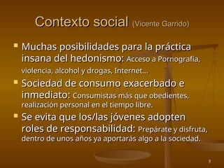 3
Contexto social
Contexto social (Vicente Garrido)
(Vicente Garrido)
 Muchas posibilidades para la práctica
Muchas posibilidades para la práctica
insana del hedonismo:
insana del hedonismo: Acceso a Pornografía,
Acceso a Pornografía,
violencia, alcohol y drogas, Internet...
violencia, alcohol y drogas, Internet...
 Sociedad de consumo exacerbado e
Sociedad de consumo exacerbado e
inmediato:
inmediato: Consumistas más que obedientes,
Consumistas más que obedientes,
realización personal en el tiempo libre.
realización personal en el tiempo libre.
 Se evita que los/las jóvenes adopten
Se evita que los/las jóvenes adopten
roles de responsabilidad:
roles de responsabilidad: Prepárate y disfruta,
Prepárate y disfruta,
dentro de unos años ya aportarás algo a la sociedad.
dentro de unos años ya aportarás algo a la sociedad.
 