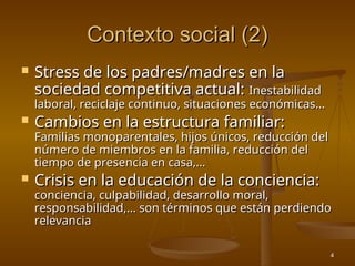 4
Contexto social (2)
Contexto social (2)
 Stress de los padres/madres en la
Stress de los padres/madres en la
sociedad competitiva actual:
sociedad competitiva actual: Inestabilidad
Inestabilidad
laboral, reciclaje continuo, situaciones económicas...
laboral, reciclaje continuo, situaciones económicas...
 Cambios en la estructura familiar:
Cambios en la estructura familiar:
Familias monoparentales, hijos únicos, reducción del
Familias monoparentales, hijos únicos, reducción del
número de miembros en la familia, reducción del
número de miembros en la familia, reducción del
tiempo de presencia en casa,…
tiempo de presencia en casa,…
 Crisis en la educación de la conciencia:
Crisis en la educación de la conciencia:
conciencia, culpabilidad, desarrollo moral,
conciencia, culpabilidad, desarrollo moral,
responsabilidad,… son términos que están perdiendo
responsabilidad,… son términos que están perdiendo
relevancia
relevancia
 