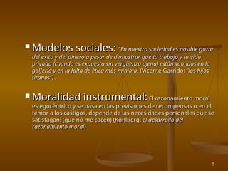 5
 Modelos sociales:
Modelos sociales: “
“En nuestra sociedad es posible gozar
En nuestra sociedad es posible gozar
del éxito y del dinero a pesar de demostrar que tu trabajo y tu vida
del éxito y del dinero a pesar de demostrar que tu trabajo y tu vida
privada (cuando es expuesta sin vergüenza ajena) están sumidos en la
privada (cuando es expuesta sin vergüenza ajena) están sumidos en la
golfería y en la falta de ética más mínima.
golfería y en la falta de ética más mínima. (Vicente Garrido:
(Vicente Garrido: “los hijos
“los hijos
tiranos”) .
tiranos”) .
 Moralidad instrumental:
Moralidad instrumental: El razonamiento moral
El razonamiento moral
es egocéntrico y se basa en las previsiones de recompensas o en el
es egocéntrico y se basa en las previsiones de recompensas o en el
temor a los castigos, depende de las necesidades personales que se
temor a los castigos, depende de las necesidades personales que se
satisfagan: (que no me cacen) (Kohlberg:
satisfagan: (que no me cacen) (Kohlberg: el desarrollo del
el desarrollo del
razonamiento moral
razonamiento moral)
)
 