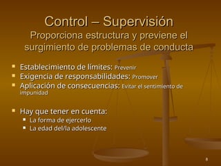 8
Control – Supervisión
Control – Supervisión
Proporciona estructura y previene el
Proporciona estructura y previene el
surgimiento de problemas de conducta
surgimiento de problemas de conducta
 Establecimiento de límites:
Establecimiento de límites: Prevenir
Prevenir
 Exigencia de responsabilidades:
Exigencia de responsabilidades: Promover
Promover
 Aplicación de consecuencias:
Aplicación de consecuencias: Evitar el sentimiento de
Evitar el sentimiento de
impunidad
impunidad
 Hay que tener en cuenta:
Hay que tener en cuenta:
 La forma de ejercerlo
La forma de ejercerlo
 La edad del/la adolescente
La edad del/la adolescente
 