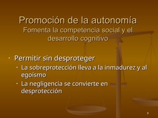 9
Promoción de la autonomía
Promoción de la autonomía
Fomenta la competencia social y el
Fomenta la competencia social y el
desarrollo cognitivo
desarrollo cognitivo
• Permitir sin desproteger
Permitir sin desproteger
• La sobreprotección lleva a la inmadurez y al
La sobreprotección lleva a la inmadurez y al
egoísmo
egoísmo
• La negligencia se convierte en
La negligencia se convierte en
desprotección
desprotección
 