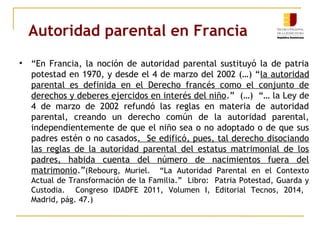 Autoridad parental en Francia 
• “En Francia, la noción de autoridad parental sustituyó la de patria 
potestad en 1970, y desde el 4 de marzo del 2002 (…) “la autoridad 
parental es definida en el Derecho francés como el conjunto de 
derechos y deberes ejercidos en interés del niño.” (…) “… la Ley de 
4 de marzo de 2002 refundó las reglas en materia de autoridad 
parental, creando un derecho común de la autoridad parental, 
independientemente de que el niño sea o no adoptado o de que sus 
padres estén o no casados. Se edificó, pues, tal derecho disociando 
las reglas de la autoridad parental del estatus matrimonial de los 
padres, habida cuenta del número de nacimientos fuera del 
matrimonio.”(Rebourg, Muriel. “La Autoridad Parental en el Contexto 
Actual de Transformación de la Familia.” Libro: Patria Potestad, Guarda y 
Custodia. Congreso IDADFE 2011, Volumen I, Editorial Tecnos, 2014, 
Madrid, pág. 47.) 
 